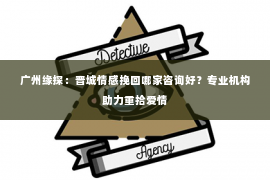 广州缘探：晋城情感挽回哪家咨询好？专业机构助力重拾爱情