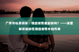 广州市私家侦探：挽回爱情要断联吗？——深度解析断联在挽回爱情中的作用