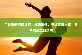 广州缘探婚姻调查:挽回前任,重燃爱情火花:分手后的攻略指南 广州缘探婚姻调查:挽回前任,重燃爱情火花:分手后的攻略指南