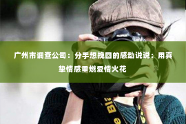 广州市调查公司：分手想挽回的感动说说：用真挚情感重燃爱情火花