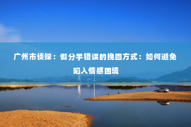 广州市侦探：假分手错误的挽回方式：如何避免陷入情感困境