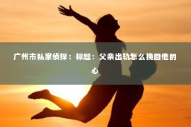 广州市私家侦探:标题:父亲出轨怎么挽回他的心 广州市私家侦探:标题:父亲出轨怎么挽回他的心