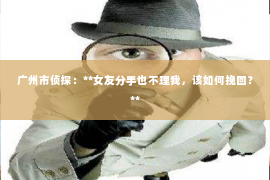 广州市侦探：**女友分手也不理我，该如何挽回？**
