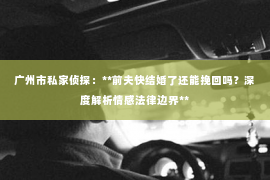 广州市私家侦探：**前夫快结婚了还能挽回吗？深度解析情感法律边界**