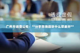 广州市调查公司:**分手想挽回听什么歌最好** 广州市调查公司:**分手想挽回听什么歌最好**