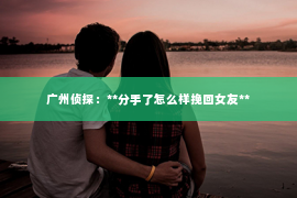 广州侦探：**分手了怎么样挽回女友**