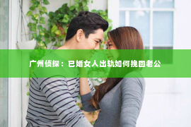 广州侦探：已婚女人出轨如何挽回老公