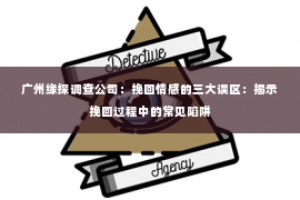 广州缘探调查公司：挽回情感的三大误区：揭示挽回过程中的常见陷阱