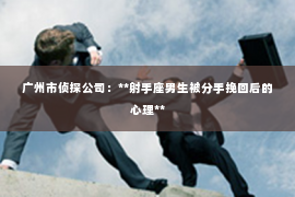 广州市侦探公司:**射手座男生被分手挽回后的心理** 广州市侦探公司:**射手座男生被分手挽回后的心理**