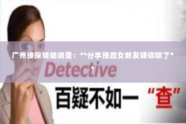 广州缘探婚姻调查:**分手挽回女朋友嫌你烦了** 广州缘探婚姻调查:**分手挽回女朋友嫌你烦了**