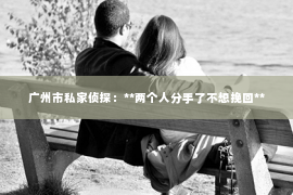 广州市私家侦探:**两个人分手了不想挽回** 广州市私家侦探:**两个人分手了不想挽回**