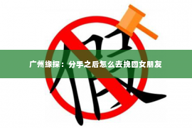 广州缘探:分手之后怎么去挽回女朋友 广州缘探:分手之后怎么去挽回女朋友