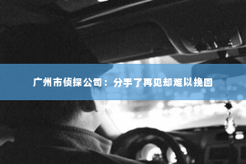 广州市侦探公司：分手了再见却难以挽回