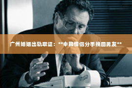 广州婚姻出轨取证:**中韩情侣分手挽回男友** 广州婚姻出轨取证:**中韩情侣分手挽回男友**