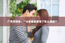 广州市侦探：**分手男生搬家了怎么挽回**