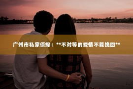 广州市私家侦探：**不对等的爱情不能挽回**