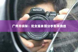 广州市侦探:处女座男提分手怎样挽回 广州市侦探:处女座男提分手怎样挽回