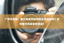 广州市侦探:因父母反对的爱情还要挽回吗?如何面对挑战重塑幸福? 广州市侦探:因父母反对的爱情还要挽回吗?如何面对挑战重塑幸福?