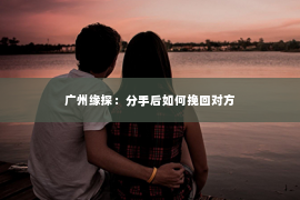 广州缘探：分手后如何挽回对方