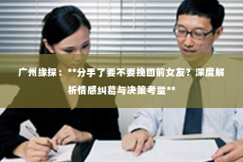 广州缘探：**分手了要不要挽回前女友？深度解析情感纠葛与决策考量**