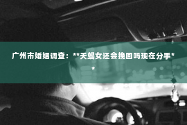广州市婚姻调查：**天蝎女还会挽回吗现在分手**