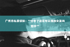 广州市私家侦探：**分手了送花可以挽回女友吗知乎**