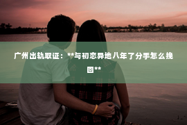 广州出轨取证：**与初恋异地八年了分手怎么挽回**
