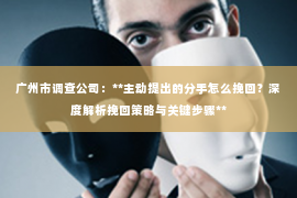 广州市调查公司:**主动提出的分手怎么挽回?深度解析挽回策略与关键步骤** 广州市调查公司:**主动提出的分手怎么挽回?深度解析挽回策略与关键步骤**