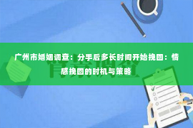 广州市婚姻调查：分手后多长时间开始挽回：情感挽回的时机与策略