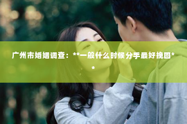广州市婚姻调查:**一般什么时候分手最好挽回** 广州市婚姻调查:**一般什么时候分手最好挽回**