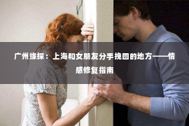 广州缘探:上海和女朋友分手挽回的地方——情感修复指南 广州缘探:上海和女朋友分手挽回的地方——情感修复指南