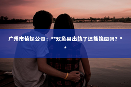 广州市侦探公司:**双鱼男出轨了还能挽回吗?** 广州市侦探公司:**双鱼男出轨了还能挽回吗?**