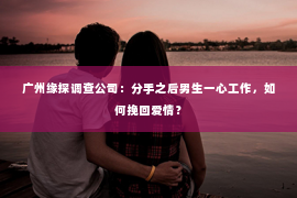 广州缘探调查公司：分手之后男生一心工作，如何挽回爱情？