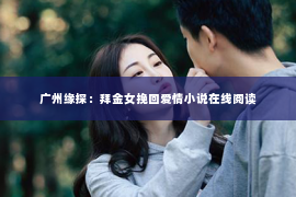 广州缘探:拜金女挽回爱情小说在线阅读 广州缘探:拜金女挽回爱情小说在线阅读
