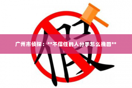 广州市侦探:**不信任的人分手怎么挽回** 广州市侦探:**不信任的人分手怎么挽回**