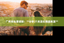 广州市私家侦探:**分手21天法则挽回男友** 广州市私家侦探:**分手21天法则挽回男友**