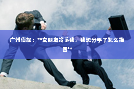 广州侦探：**女朋友冷落我，我想分手了怎么挽回**