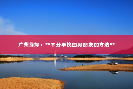 广州缘探：**不分手挽回男朋友的方法**