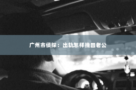 广州市侦探:出轨怎样挽回老公 广州市侦探:出轨怎样挽回老公