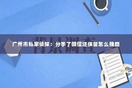 广州市私家侦探：分手了微信还保留怎么挽回