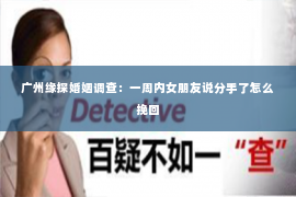 广州缘探婚姻调查:一周内女朋友说分手了怎么挽回 广州缘探婚姻调查:一周内女朋友说分手了怎么挽回