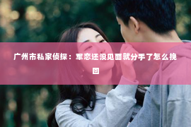 广州市私家侦探：军恋还没见面就分手了怎么挽回