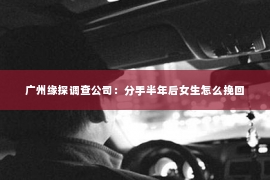 广州缘探调查公司：分手半年后女生怎么挽回