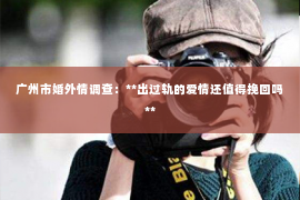 广州市婚外情调查：**出过轨的爱情还值得挽回吗**