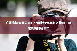 广州缘探调查公司:**和少妇分手怎么挽回?重建爱情的桥梁** 广州缘探调查公司:**和少妇分手怎么挽回?重建爱情的桥梁**