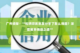 广州侦探:**和消防男朋友分手了怎么挽回?深度解析挽回之道** 广州侦探:**和消防男朋友分手了怎么挽回?深度解析挽回之道**