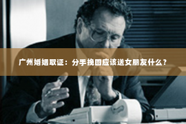 广州婚姻取证：分手挽回应该送女朋友什么？
