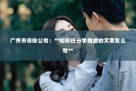 广州市侦探公司：**和前任分手挽回的文章怎么写**