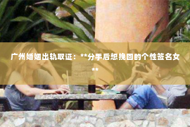 广州婚姻出轨取证：**分手后想挽回的个性签名女**