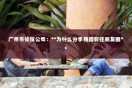 广州市侦探公司：**为什么分手挽回前任朋友圈**